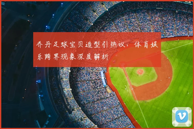 乔丹足球宝贝造型引热议,体育娱乐跨界现象深度解析