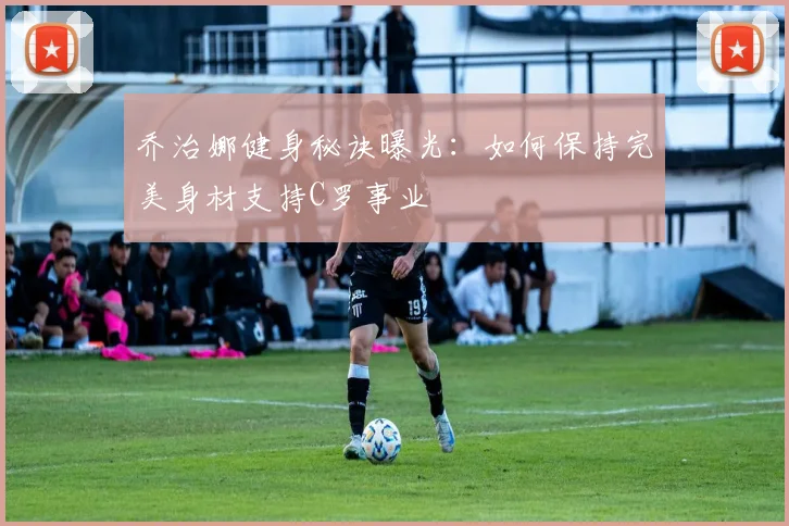 乔治娜健身秘诀曝光:如何保持完美身材支持C罗事业