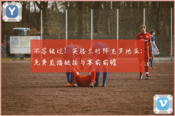 不容错过！英格兰对阵克罗地亚：免费直播链接与赛前前瞻