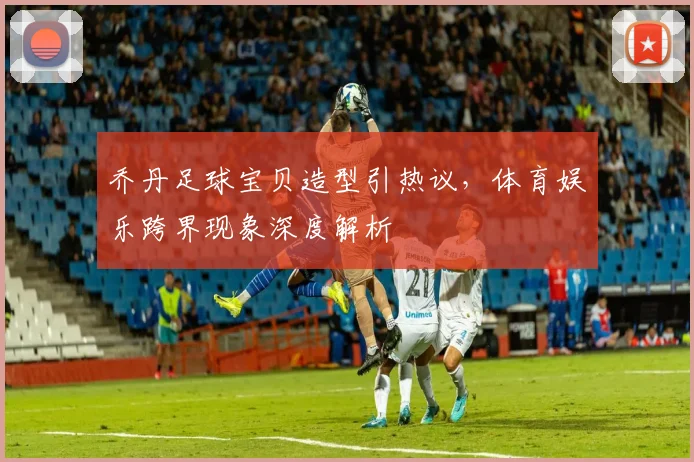 乔丹足球宝贝造型引热议,体育娱乐跨界现象深度解析