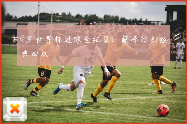 C罗世界杯进球全纪录：巅峰时刻经典回放