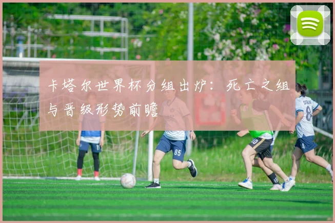 卡塔尔世界杯分组出炉：死亡之组与晋级形势前瞻