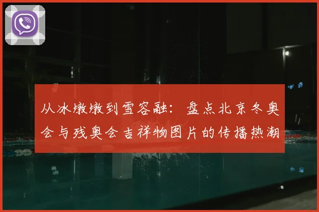 从冰墩墩到雪容融:盘点北京冬奥会与残奥会吉祥物图片的传播热潮