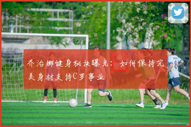 乔治娜健身秘诀曝光:如何保持完美身材支持C罗事业