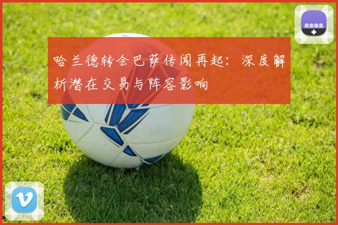 哈兰德转会巴萨传闻再起：深度解析潜在交易与阵容影响