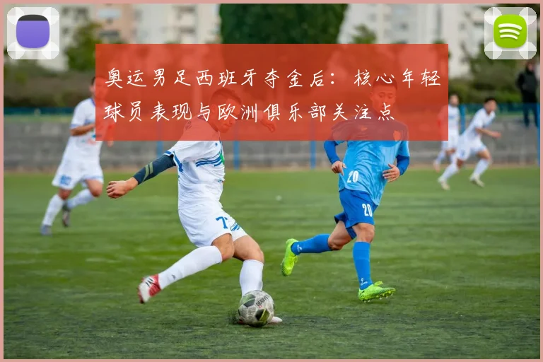 奥运男足西班牙夺金后:核心年轻球员表现与欧洲俱乐部关注点