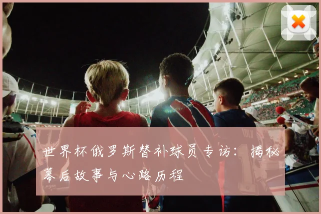 世界杯俄罗斯替补球员专访:揭秘幕后故事与心路历程