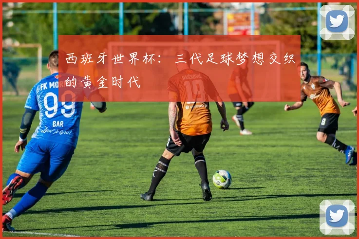 西班牙世界杯：三代足球梦想交织的黄金时代