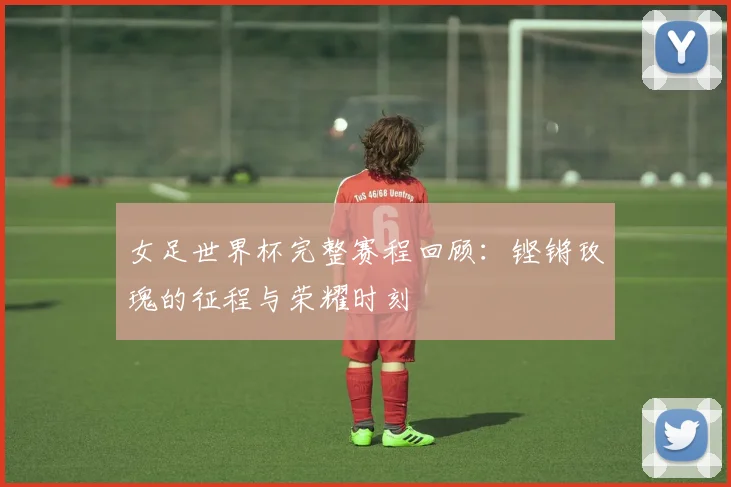 女足世界杯完整赛程回顾:铿锵玫瑰的征程与荣耀时刻