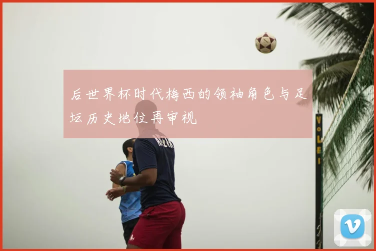 后世界杯时代梅西的领袖角色与足坛历史地位再审视