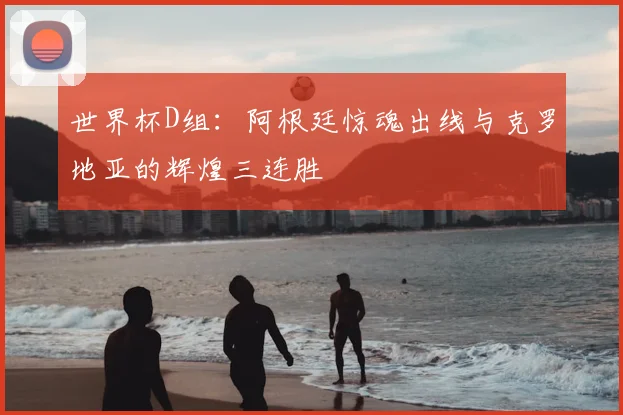 世界杯D组：阿根廷惊魂出线与克罗地亚的辉煌三连胜