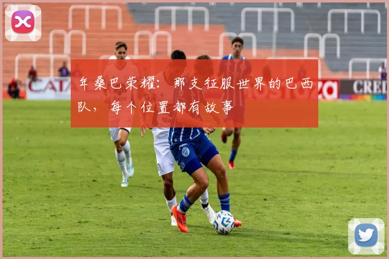 年桑巴荣耀:那支征服世界的巴西队,每个位置都有故事