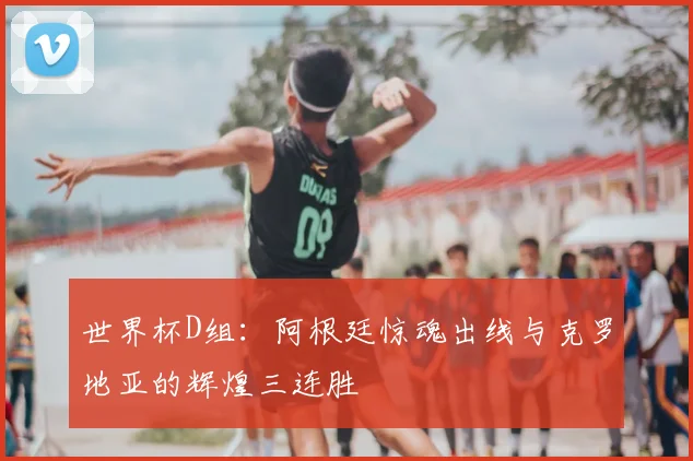 世界杯D组：阿根廷惊魂出线与克罗地亚的辉煌三连胜
