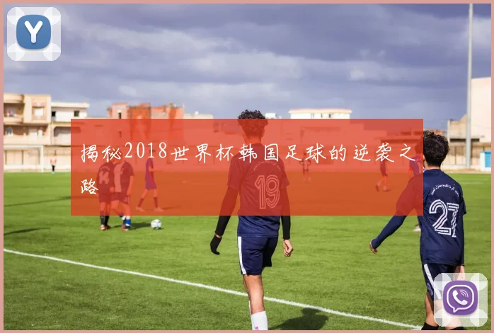 揭秘2018世界杯韩国足球的逆袭之路