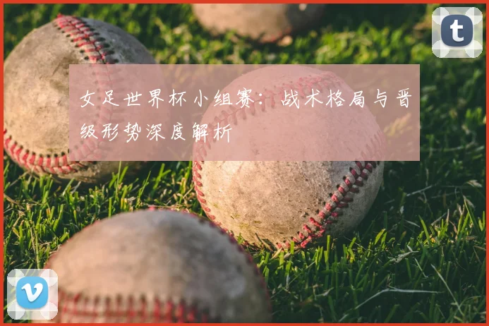 女足世界杯小组赛:战术格局与晋级形势深度解析