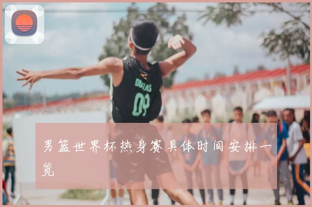 男篮世界杯热身赛具体时间安排一览