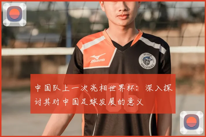 中国队上一次亮相世界杯:深入探讨其对中国足球发展的意义