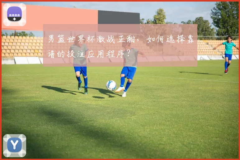男篮世界杯激战正酣,如何选择靠谱的投注应用程序?