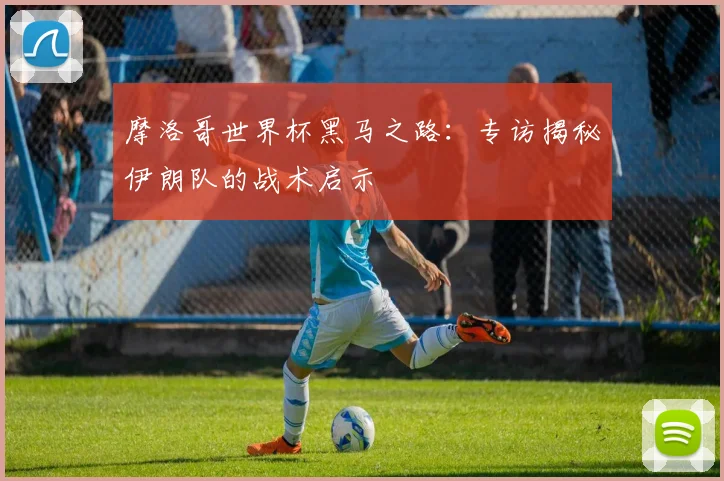 摩洛哥世界杯黑马之路：专访揭秘伊朗队的战术启示