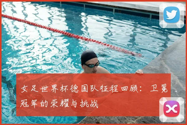 女足世界杯德国队征程回顾:卫冕冠军的荣耀与挑战