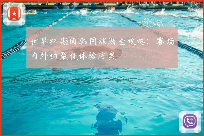 世界杯期间韩国旅游全攻略:赛场内外的最佳体验方案