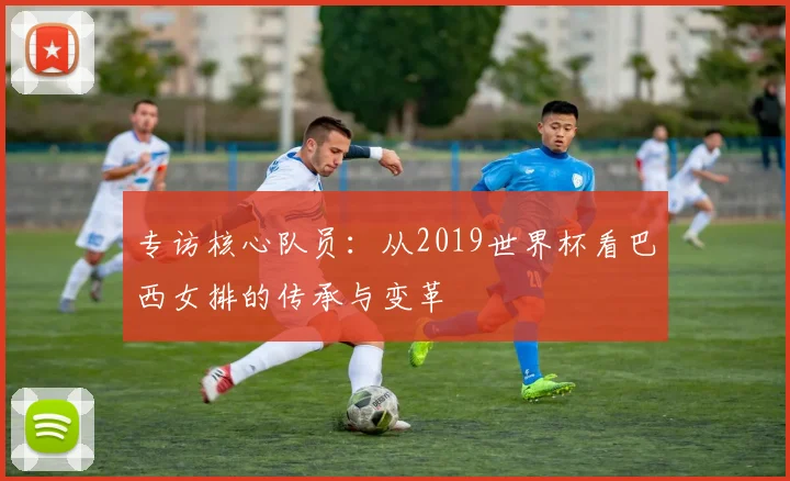 专访核心队员:从2019世界杯看巴西女排的传承与变革
