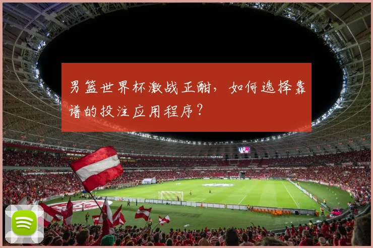 男篮世界杯激战正酣,如何选择靠谱的投注应用程序?