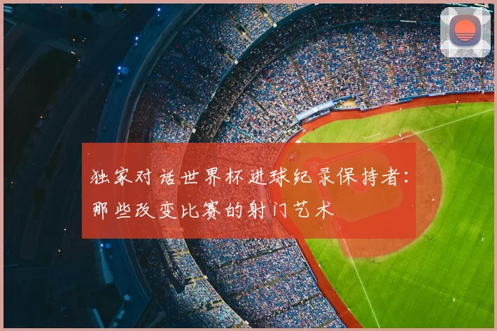 独家对话世界杯进球纪录保持者:那些改变比赛的射门艺术