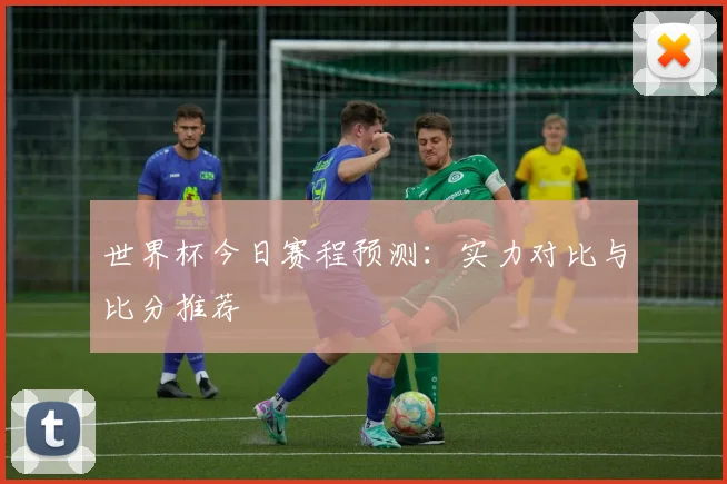 世界杯今日赛程预测：实力对比与比分推荐