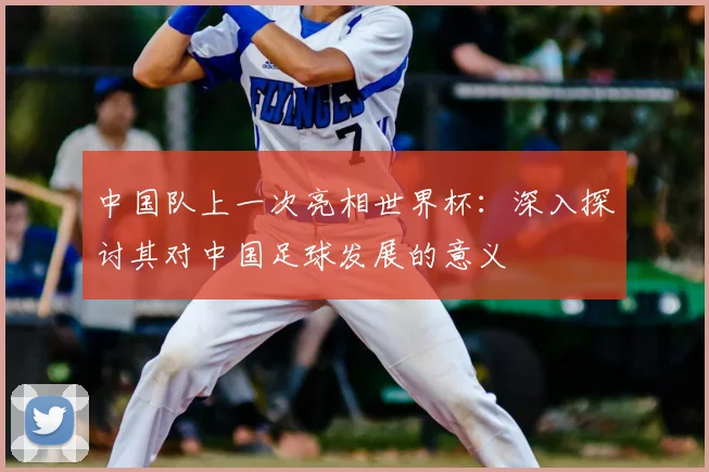 中国队上一次亮相世界杯:深入探讨其对中国足球发展的意义