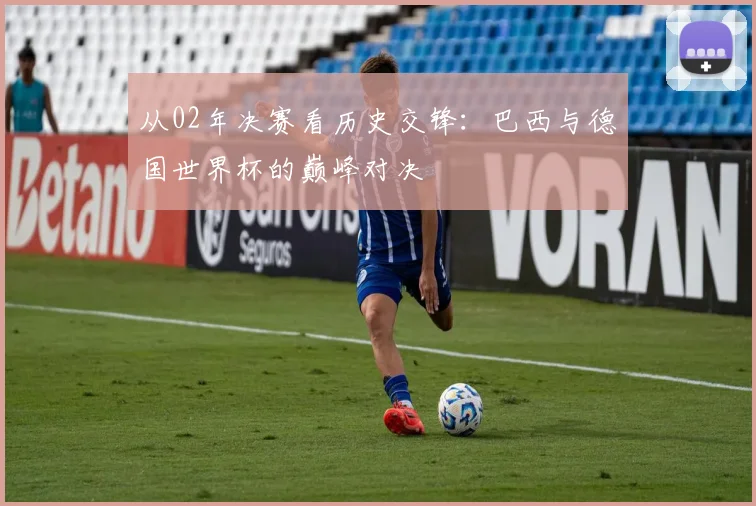 从02年决赛看历史交锋：巴西与德国世界杯的巅峰对决