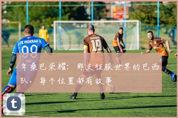 年桑巴荣耀:那支征服世界的巴西队,每个位置都有故事