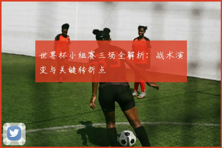 世界杯小组赛三场全解析:战术演变与关键转折点