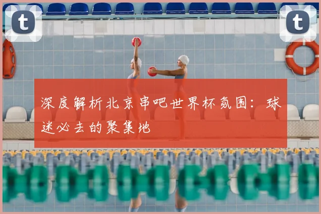 深度解析北京串吧世界杯氛围:球迷必去的聚集地
