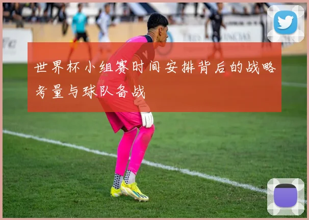 世界杯小组赛时间安排背后的战略考量与球队备战