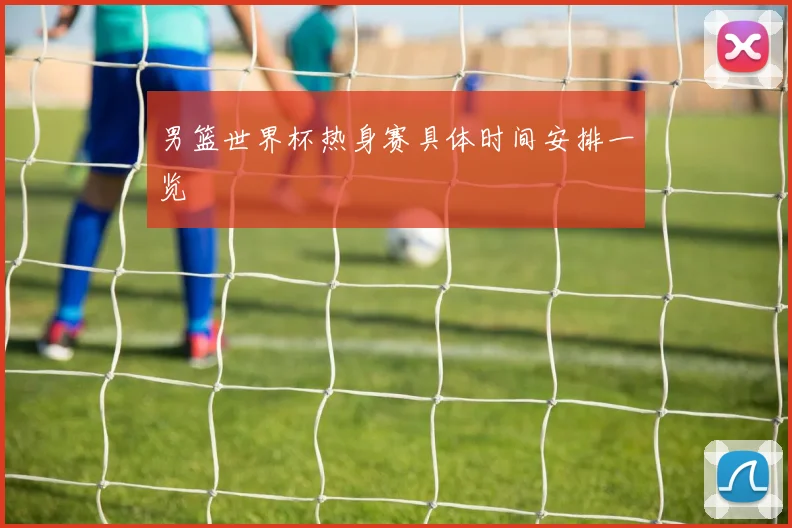 男篮世界杯热身赛具体时间安排一览